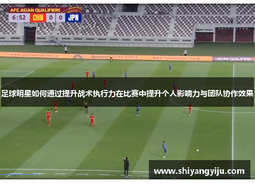 足球明星如何通过提升战术执行力在比赛中提升个人影响力与团队协作效果